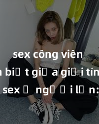 sex công viên Phân biệt giữa giới tính và sex ở người lớn: Tìm hiểu sự khác biệt và yếu tố quyết định