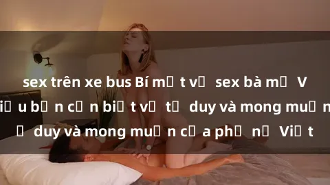 sex trên xe bus Bí mật về sex bà mẹ Việt Nam: Những điều bạn cần biết về tư duy và mong muốn của phụ nữ Việt