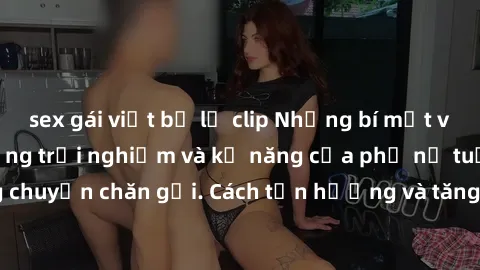 sex gái việt bị lộ clip Những bí mật về sex gái già: Những trải nghiệm và kỹ năng của phụ nữ tuổi trung niên trong chuyện chăn gối. Cách tận hưởng và tăng cường hạnh phúc trong cuộc sống tình dục.