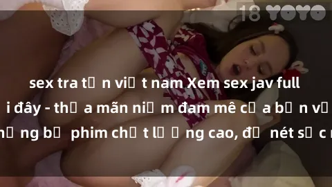 sex tra tấn việt nam Xem sex jav full HD miễn phí ngay tại đây - thỏa mãn niềm đam mê của bạn với những bộ phim chất lượng cao, độ nét sắc nét. Hãy thưởng thức ngay!