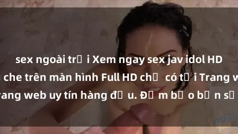 sex ngoài trời Xem ngay sex jav idol HD đỉnh cao, không che trên màn hình Full HD chỉ có tại Trang web uy tín hàng đầu. Đảm bảo bạn sẽ không hối hận!