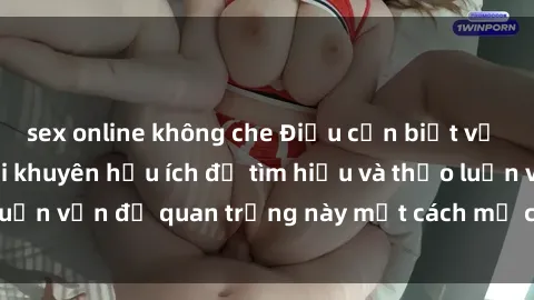 sex online không che Điều cần biết về sex người lớn: Lời khuyên hữu ích để tìm hiểu và thảo luận vấn đề quan trọng này một cách mở cửa và chân thành