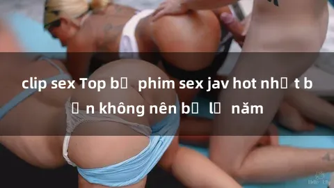 clip sex Top bộ phim sex jav hot nhất bạn không nên bỏ lỡ năm