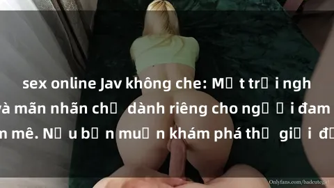 sex online Jav không che: Một trải nghiệm đầy kích thích và mãn nhãn chỉ dành riêng cho người đam mê. Nếu bạn muốn khám phá thế giới  đặc sắc, hãy đến ngay!