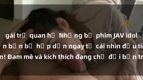 gái trẻ quan hệ Những bộ phim JAV idol không che sẽ khiến bạn bị hấp dẫn ngay từ cái nhìn đầu tiên! Đam mê và kích thích đang chờ đợi bạn trong mỗi cảnh quay.