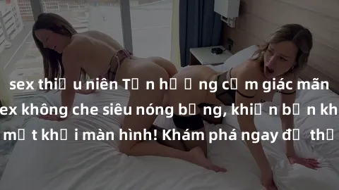sex thiếu niên Tận hưởng cảm giác mãnh liệt với video sex không che siêu nóng bỏng, khiến bạn không thể rời mắt khỏi màn hình! Khám phá ngay để thỏa mãn ham muốn tình dục của mình.