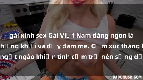gái xinh sex Gái Việt Nam dáng ngon làm tình cực sướng, hứng khởi và đầy đam mê. Cảm xúc thăng hoa, ngọt ngào khiến tình cảm trở nên sống động và đam mê mãnh liệt.