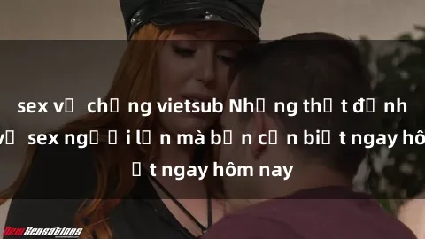 sex vợ chồng vietsub Những thật định hình về sex người lớn mà bạn cần biết ngay hôm nay