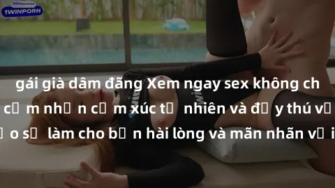gái già dâm đãng Xem ngay sex không che miễn phí tại đây- cảm nhận cảm xúc tự nhiên và đầy thú vị. Đảm bảo sẽ làm cho bạn hài lòng và mãn nhãn với những trải nghiệm tuyệt vời!