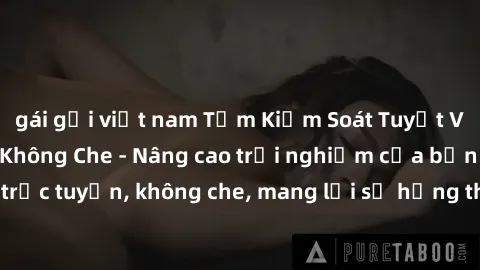 gái gọi việt nam Tầm Kiểm Soát Tuyệt Vời Với Sex Online Không Che - Nâng cao trải nghiệm của bạn với các dịch vụ trực tuyến, không che, mang lại sự hứng thú và hứa hẹn những trải nghiệm mới và thú vị.