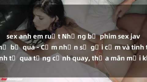 sex anh em ruột Những bộ phim sex jav đỉnh cao không thể bỏ qua - Cảm nhận sự gợi cảm và tinh tế qua từng cảnh quay, thỏa mãn mọi khao khát của bạn