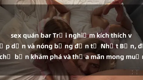 sex quán bar Trải nghiệm kích thích với jav không che: Hấp dẫn và nóng bỏng đến từ Nhật Bản, đợi chờ bạn khám phá và thỏa mãn mong muốn tình dục của mình ngay!