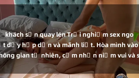 khách sạn quay lén Trải nghiệm sex ngoài trời với gái Việt đầy hấp dẫn và mãnh liệt. Hòa mình vào không gian tự nhiên, cảm nhận niềm vui và sự thăng hoa tột đỉnh.