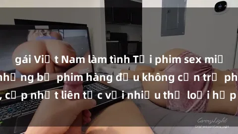 gái Việt Nam làm tình Tải phim sex miễn phí: Hưởng thụ những bộ phim hàng đầu không cần trả phí, cập nhật liên tục với nhiều thể loại hấp dẫn chỉ có tại đây!