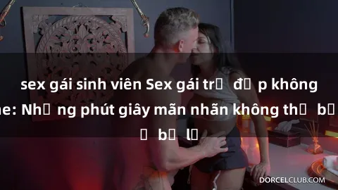 sex gái sinh viên Sex gái trẻ đẹp không che: Những phút giây mãn nhãn không thể bỏ lỡ