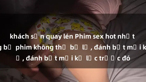 khách sạn quay lén Phim sex hot nhất năm  Top những bộ phim không thể bỏ lỡ, đánh bật mọi kỷ lục trước đó