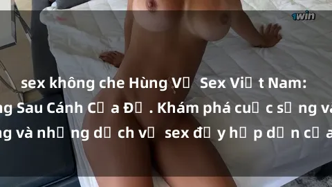 sex không che Hùng Vỹ Sex Việt Nam: Những Bí Mật Đằng Sau Cánh Cửa Đỏ. Khám phá cuộc sống và những dịch vụ sex đầy hấp dẫn của người Việt Nam.