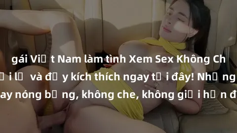 gái Việt Nam làm tình Xem Sex Không Che: Trải nghiệm mới lạ và đầy kích thích ngay tại đây! Những cảnh quay nóng bỏng, không che, không giới hạn đang chờ đón bạn. Đừng bỏ lỡ!