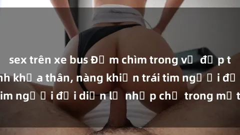 sex trên xe bus Đắm chìm trong vẻ đẹp tự nhiên của gái xinh khỏa thân, nàng khiến trái tim người đối diện lỡ nhịp chỉ trong một cái nhìn.