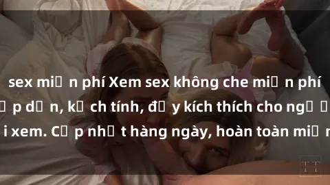 sex miễn phí Xem sex không che miễn phí - Những clip sex hấp dẫn, kịch tính, đầy kích thích cho người xem. Cập nhật hàng ngày, hoàn toàn miễn phí, độ phân giải cao.