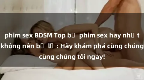 phim sex BDSM Top bộ phim sex hay nhất mà bạn không nên bỏ lỡ: Hãy khám phá cùng chúng tôi ngay!