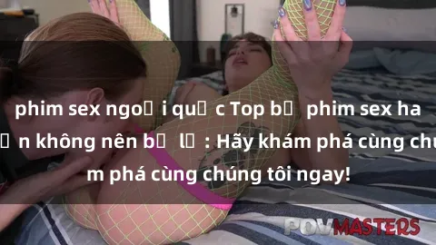 phim sex ngoại quốc Top bộ phim sex hay nhất mà bạn không nên bỏ lỡ: Hãy khám phá cùng chúng tôi ngay!