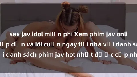 sex jav idol miễn phí Xem phim jav online: trải nghiệm hấp dẫn và lôi cuốn ngay tại nhà với danh sách phim jav hot nhất được cập nhật liên tục.