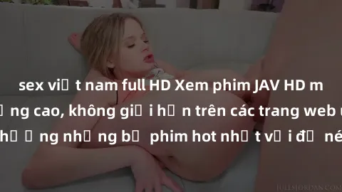 sex việt nam full HD Xem phim JAV HD miễn phí chất lượng cao, không giới hạn trên các trang web uy tín. Yên tâm tận hưởng những bộ phim hot nhất với độ nét sắc sảo, đẹp mắt ngay tại nhà. Hãy trải nghi