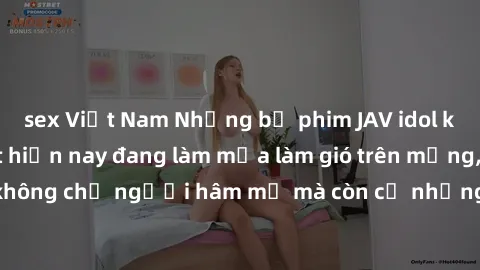 sex Việt Nam Những bộ phim JAV idol không che hot nhất hiện nay đang làm mưa làm gió trên mạng, hấp dẫn không chỉ người hâm mộ mà còn cả những ai mới tìm hiểu về thể loại này!