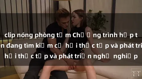 clip nóng phòng tắm Chương trình hợp tác JAV cho sinh viên đang tìm kiếm cơ hội thực tập và phát triển nghề nghiệp
