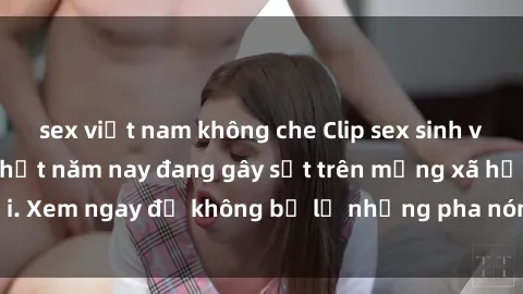 sex việt nam không che Clip sex sinh viên mới nhất hot nhất năm nay đang gây sốt trên mạng xã hội. Xem ngay để không bỏ lỡ những pha nóng không thể bỏ qua!