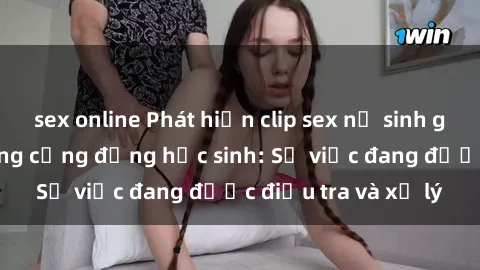 sex online Phát hiện clip sex nữ sinh gây chấn động trong cộng đồng học sinh: Sự việc đang được điều tra và xử lý