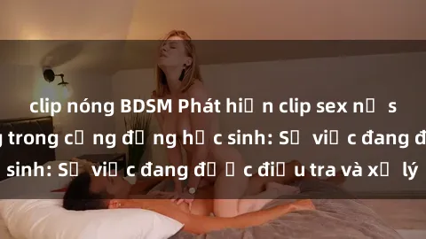 clip nóng BDSM Phát hiện clip sex nữ sinh gây chấn động trong cộng đồng học sinh: Sự việc đang được điều tra và xử lý