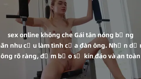 sex online không che Gái tân nóng bỏng, dâm đãng thỏa mãn nhu cầu làm tình của đàn ông. Nhận dạng không rõ ràng, đảm bảo sự kín đáo và an toàn cho trải nghiệm tuyệt vời.