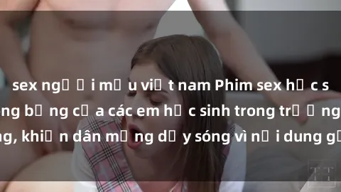 sex người mẫu việt nam Phim sex học sinh: Hành động nóng bỏng của các em học sinh trong trường, khiến dân mạng dậy sóng vì nội dung gợi cảm và kích thích.