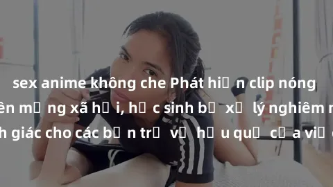 sex anime không che Phát hiện clip nóng sinh viên gây sốt trên mạng xã hội, học sinh bị xử lý nghiêm ngặt. Đây là cảnh giác cho các bạn trẻ về hậu quả của việc chia sẻ thông tin trái phép trên interne