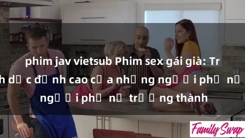 phim jav vietsub Phim sex gái già: Trải nghiệm tình dục đỉnh cao của những người phụ nữ trưởng thành
