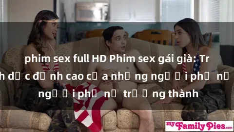 phim sex full HD Phim sex gái già: Trải nghiệm tình dục đỉnh cao của những người phụ nữ trưởng thành