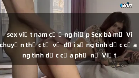 sex việt nam cưỡng hiếp Sex bà mẹ Việt Nam: Câu chuyện thực tế về đời sống tình dục của phụ nữ Việt