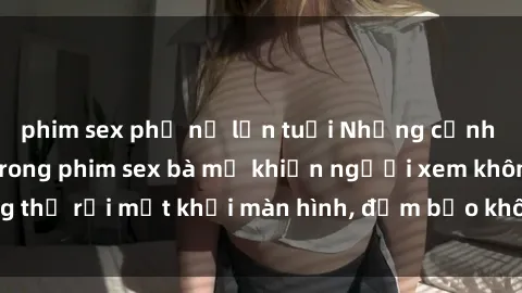 phim sex phụ nữ lớn tuổi Những cảnh quay nóng bỏng trong phim sex bà mẹ khiến người xem không thể rời mắt khỏi màn hình, đảm bảo không làm bạn thất vọng!