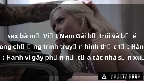 sex bà mẹ Việt Nam Gái bị trói và bị ép buộc làm tình trong chương trình truyền hình thực tế: Hành vi gây phẫn nộ của các nhà sản xuất và người xem.