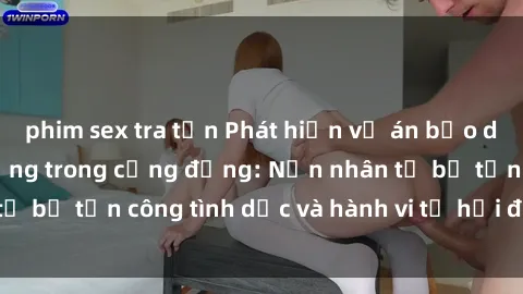 phim sex tra tấn Phát hiện vụ án bạo dâm sex gây chấn động trong cộng đồng: Nạn nhân tố bị tấn công tình dục và hành vi tệ hại được tiết lộ