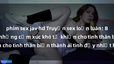 phim sex jav hd Truyện sex loạn luân: Bí mật gia đình và những cảm xúc khó tả khiến cho tình thân biến thành ái tình đầy nhiệt huyết