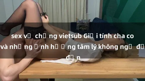 sex vợ chồng vietsub Giới tính cha con và những ảnh hưởng tâm lý không ngờ đến