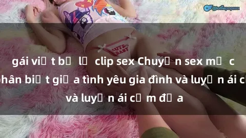 gái việt bị lộ clip sex Chuyện sex mẹ con: Sự phân biệt giữa tình yêu gia đình và luyến ái cấm địa