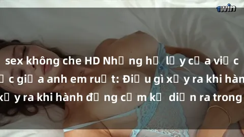 sex không che HD Những hệ lụy của việc có quan hệ tình dục giữa anh em ruột: Điều gì xảy ra khi hành động cấm kỵ diễn ra trong gia đình?