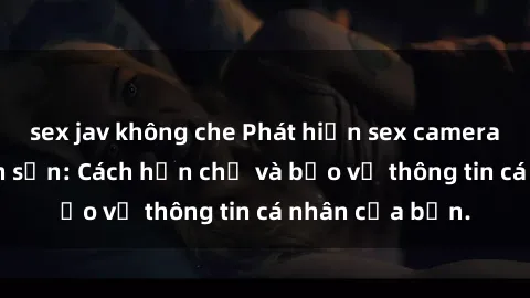 sex jav không che Phát hiện sex camera ẩn trong khách sạn: Cách hạn chế và bảo vệ thông tin cá nhân của bạn.