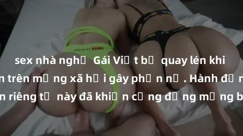 sex nhà nghỉ Gái Việt bị quay lén khi tắm, clip lan truyền trên mạng xã hội gây phẫn nộ. Hành động vi phạm quyền riêng tư này đã khiến cộng đồng mạng bức xúc và đòi trừng phạt thật nghiêm khắc.