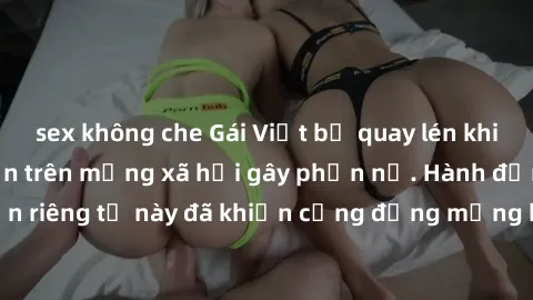 sex không che Gái Việt bị quay lén khi tắm, clip lan truyền trên mạng xã hội gây phẫn nộ. Hành động vi phạm quyền riêng tư này đã khiến cộng đồng mạng bức xúc và đòi trừng phạt thật nghiêm khắc.