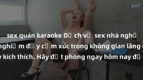 sex quán karaoke Dịch vụ sex nhà nghỉ đẳng cấp: Trải nghiệm đầy cảm xúc trong không gian lãng mạn, đầy kích thích. Hãy đặt phòng ngay hôm nay để thỏa mãn khát khao của bạn!